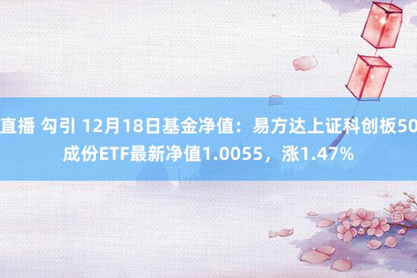 直播 勾引 12月18日基金净值：易方达上证科创板50成份ETF最新净值1.0055，涨1.47%