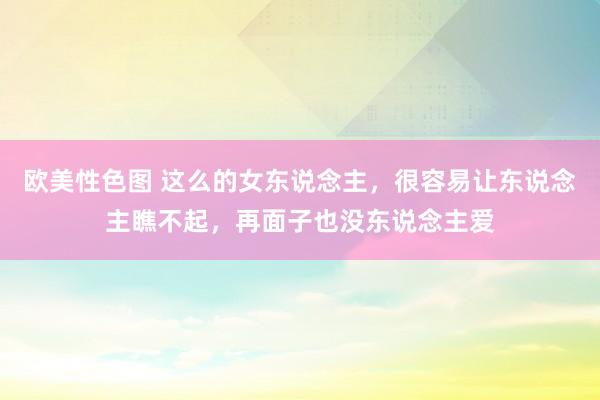 欧美性色图 这么的女东说念主，很容易让东说念主瞧不起，再面子也没东说念主爱