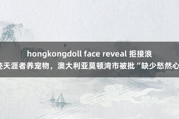 hongkongdoll face reveal 拒接浪迹天涯者养宠物，澳大利亚莫顿湾市被批“缺少愁然心”