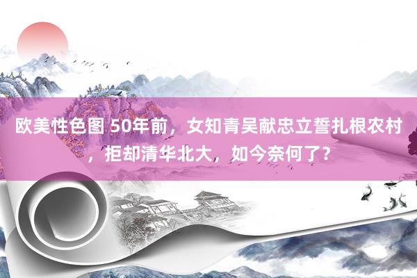 欧美性色图 50年前，女知青吴献忠立誓扎根农村，拒却清华北大，如今奈何了？