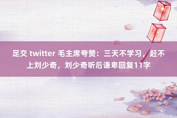 足交 twitter 毛主席夸赞：三天不学习，赶不上刘少奇，刘少奇听后谦卑回复11字