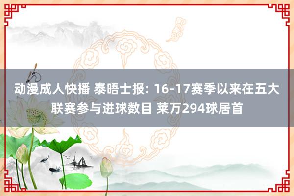 动漫成人快播 泰晤士报: 16-17赛季以来在五大联赛参与进球数目 莱万294球居首