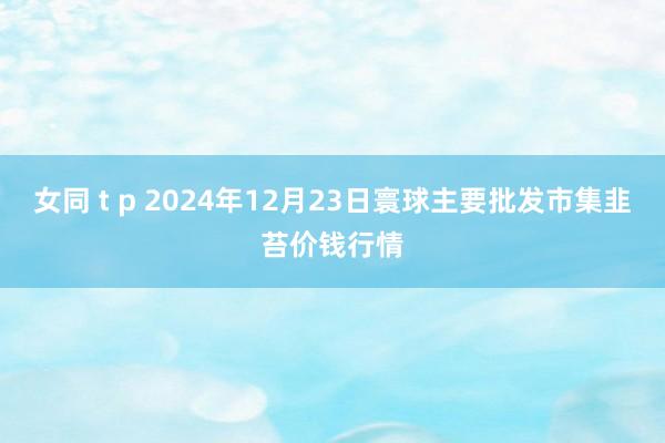 女同 t p 2024年12月23日寰球主要批发市集韭苔价钱行情