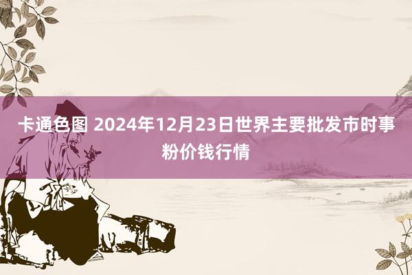 卡通色图 2024年12月23日世界主要批发市时事粉价钱行情