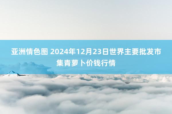 亚洲情色图 2024年12月23日世界主要批发市集青萝卜价钱行情