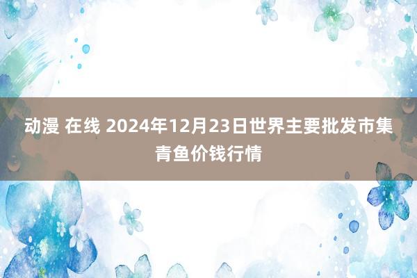 动漫 在线 2024年12月23日世界主要批发市集青鱼价钱行情