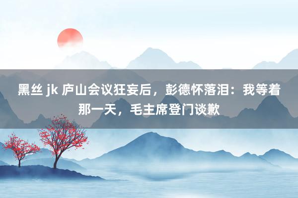 黑丝 jk 庐山会议狂妄后，彭德怀落泪：我等着那一天，毛主席登门谈歉