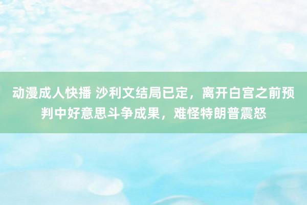 动漫成人快播 沙利文结局已定，离开白宫之前预判中好意思斗争成果，难怪特朗普震怒