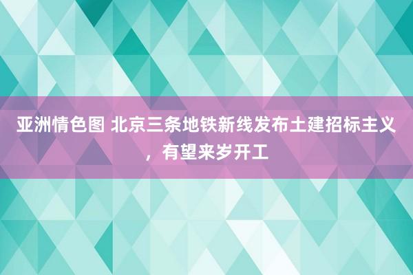 亚洲情色图 北京三条地铁新线发布土建招标主义，有望来岁开工