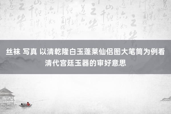 丝袜 写真 以清乾隆白玉蓬莱仙侣图大笔筒为例看清代宫廷玉器的审好意思