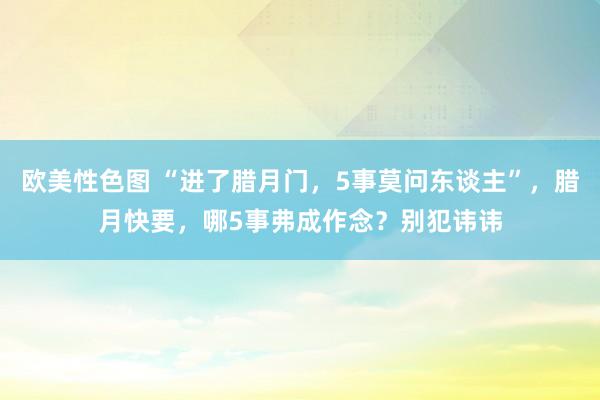 欧美性色图 “进了腊月门，5事莫问东谈主”，腊月快要，哪5事弗成作念？别犯讳讳