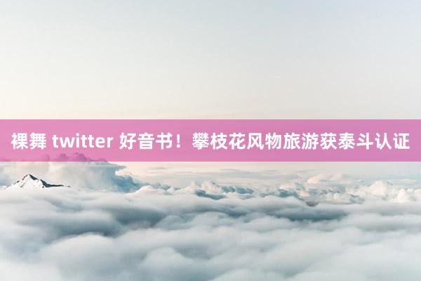 裸舞 twitter 好音书！攀枝花风物旅游获泰斗认证