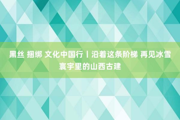 黑丝 捆绑 文化中国行丨沿着这条阶梯 再见冰雪寰宇里的山西古建