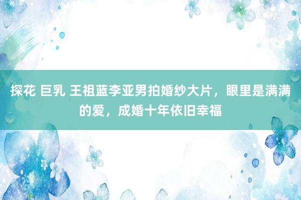 探花 巨乳 王祖蓝李亚男拍婚纱大片，眼里是满满的爱，成婚十年依旧幸福