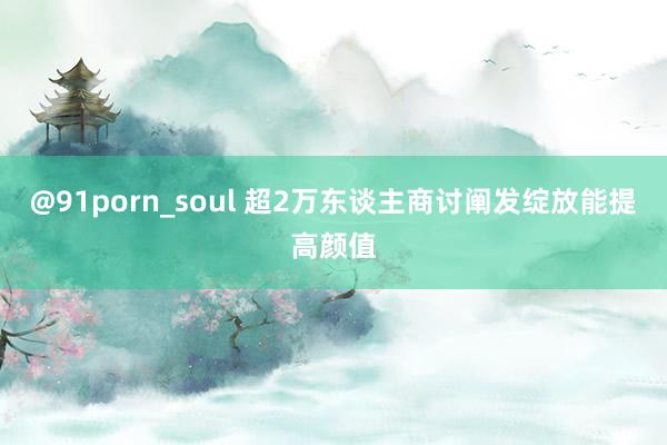 @91porn_soul 超2万东谈主商讨阐发绽放能提高颜值