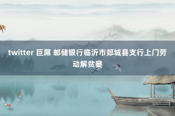 twitter 巨屌 邮储银行临沂市郯城县支行上门劳动解贫窭