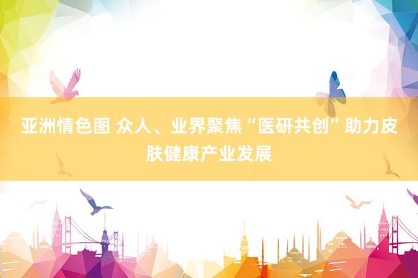 亚洲情色图 众人、业界聚焦“医研共创”助力皮肤健康产业发展