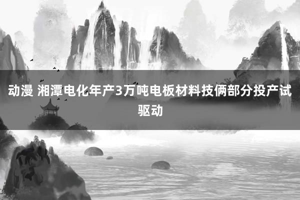 动漫 湘潭电化年产3万吨电板材料技俩部分投产试驱动