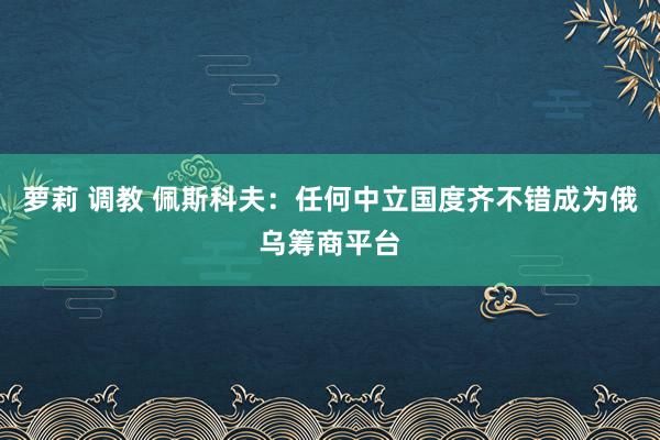 萝莉 调教 佩斯科夫：任何中立国度齐不错成为俄乌筹商平台