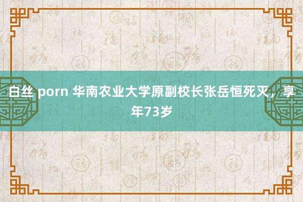 白丝 porn 华南农业大学原副校长张岳恒死灭，享年73岁