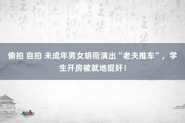 偷拍 自拍 未成年男女胡衕演出“老夫推车”，学生开房被就地捉奸！