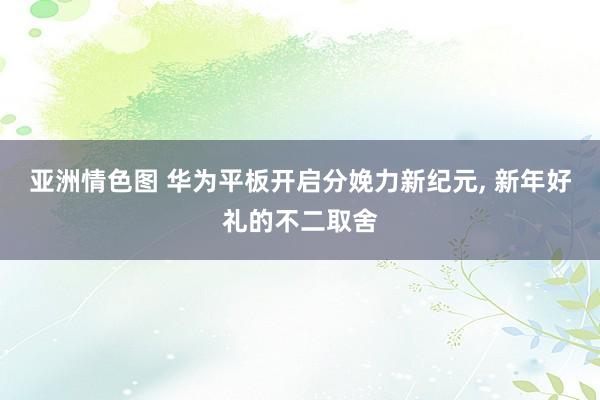 亚洲情色图 华为平板开启分娩力新纪元， 新年好礼的不二取舍