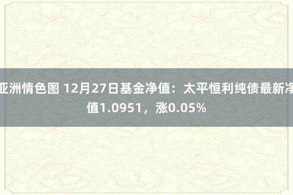 亚洲情色图 12月27日基金净值：太平恒利纯债最新净值1.0951，涨0.05%