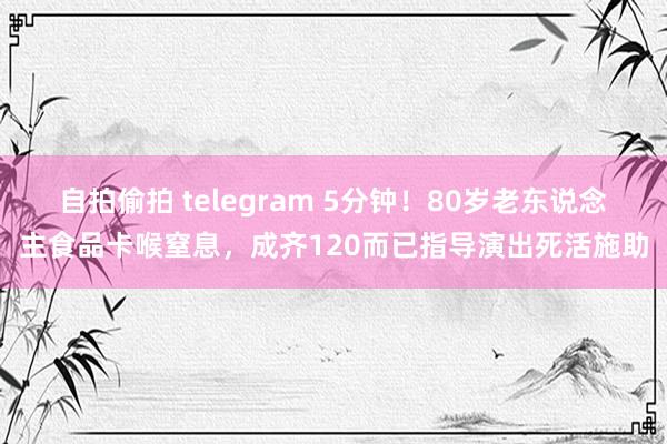 自拍偷拍 telegram 5分钟！80岁老东说念主食品卡喉窒息，成齐120而已指导演出死活施助