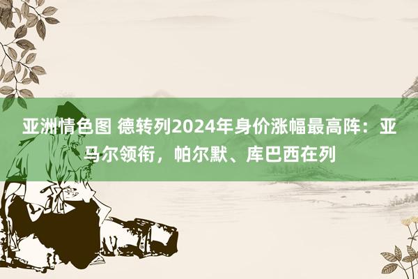 亚洲情色图 德转列2024年身价涨幅最高阵：亚马尔领衔，帕尔默、库巴西在列