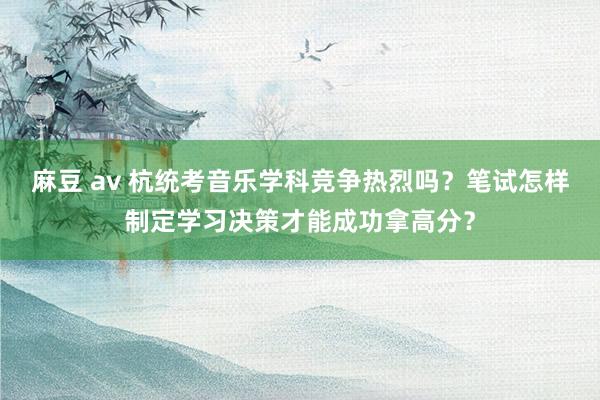 麻豆 av 杭统考音乐学科竞争热烈吗？笔试怎样制定学习决策才能成功拿高分？