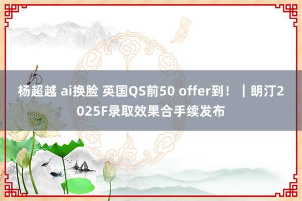 杨超越 ai换脸 英国QS前50 offer到！｜朗汀2025F录取效果合手续发布