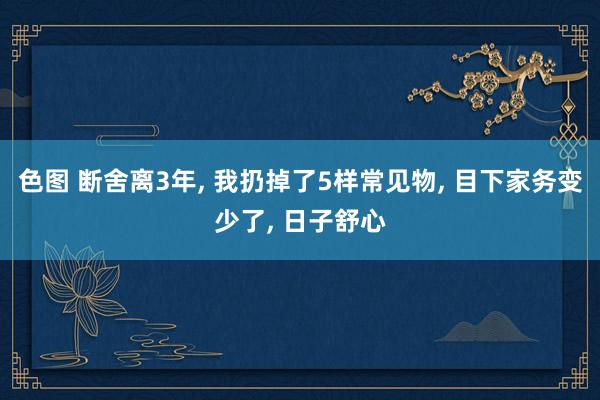 色图 断舍离3年， 我扔掉了5样常见物， 目下家务变少了， 日子舒心