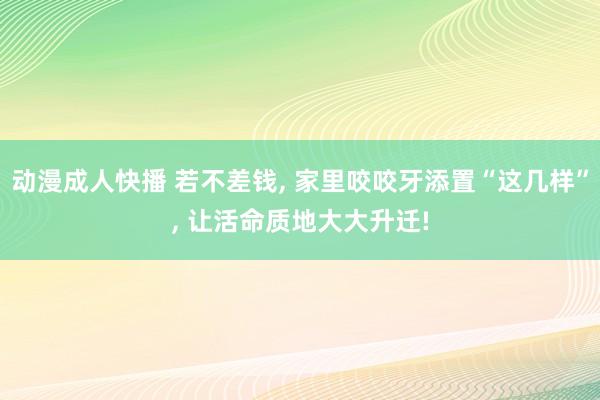 动漫成人快播 若不差钱， 家里咬咬牙添置“这几样”， 让活命质地大大升迁!