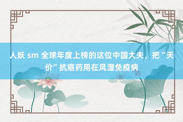 人妖 sm 全球年度上榜的这位中国大夫，把“天价”抗癌药用在风湿免疫病