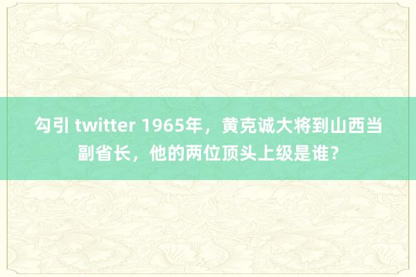 勾引 twitter 1965年，黄克诚大将到山西当副省长，他的两位顶头上级是谁？