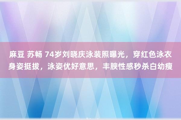 麻豆 苏畅 74岁刘晓庆泳装照曝光，穿红色泳衣身姿挺拔，泳姿优好意思，丰腴性感秒杀白幼瘦