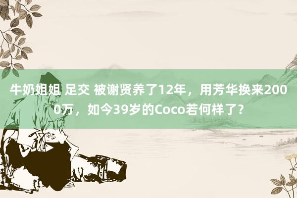 牛奶姐姐 足交 被谢贤养了12年，用芳华换来2000万，如今39岁的Coco若何样了？