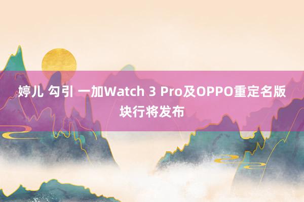 婷儿 勾引 一加Watch 3 Pro及OPPO重定名版块行将发布