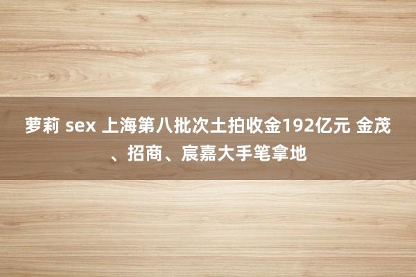 萝莉 sex 上海第八批次土拍收金192亿元 金茂、招商、宸嘉大手笔拿地