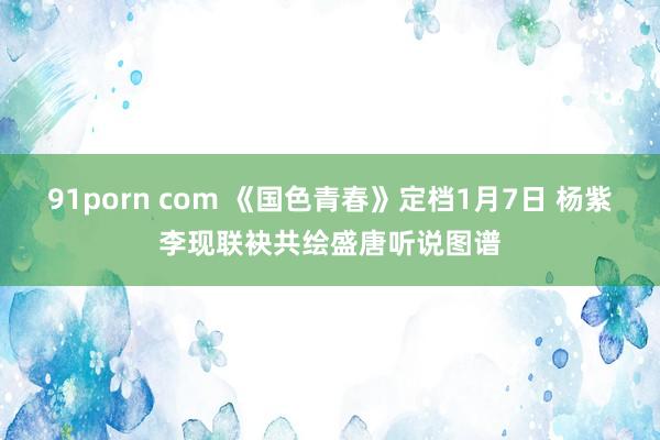 91porn com 《国色青春》定档1月7日 杨紫李现联袂共绘盛唐听说图谱