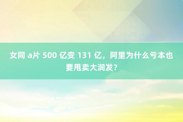 女同 a片 500 亿变 131 亿，阿里为什么亏本也要甩卖大润发？