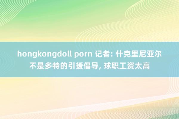 hongkongdoll porn 记者: 什克里尼亚尔不是多特的引援倡导， 球职工资太高