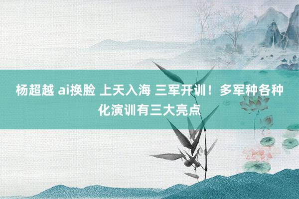 杨超越 ai换脸 上天入海 三军开训！多军种各种化演训有三大亮点