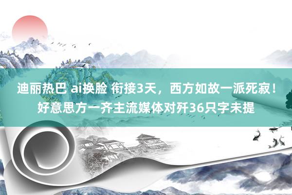 迪丽热巴 ai换脸 衔接3天，西方如故一派死寂！好意思方一齐主流媒体对歼36只字未提