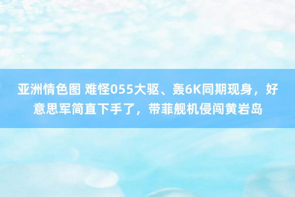 亚洲情色图 难怪055大驱、轰6K同期现身，好意思军简直下手了，带菲舰机侵闯黄岩岛