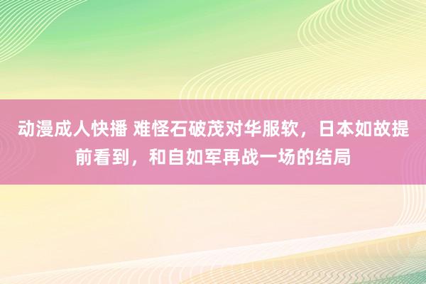 动漫成人快播 难怪石破茂对华服软，日本如故提前看到，和自如军再战一场的结局