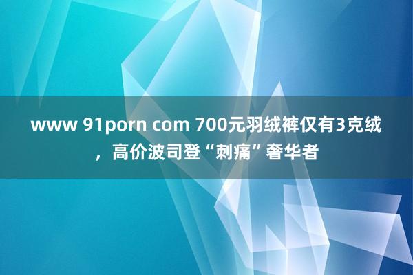 www 91porn com 700元羽绒裤仅有3克绒，高价波司登“刺痛”奢华者