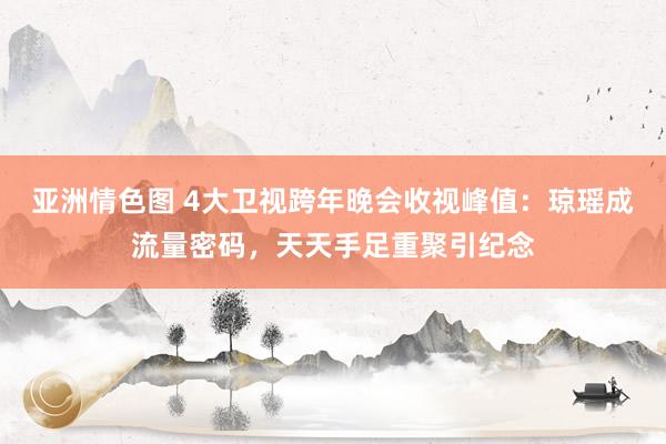 亚洲情色图 4大卫视跨年晚会收视峰值：琼瑶成流量密码，天天手足重聚引纪念