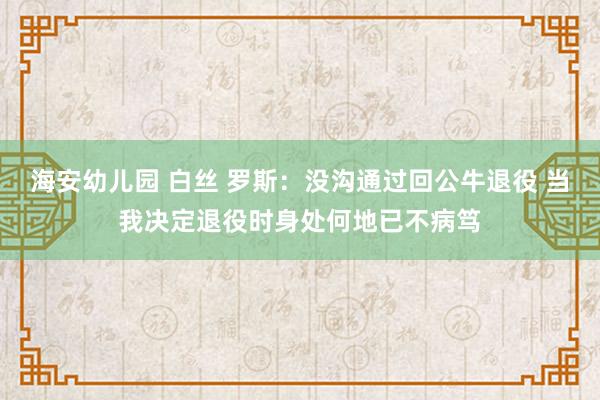 海安幼儿园 白丝 罗斯：没沟通过回公牛退役 当我决定退役时身处何地已不病笃