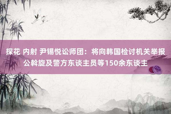 探花 内射 尹锡悦讼师团：将向韩国检讨机关举报公斡旋及警方东谈主员等150余东谈主